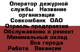 Оператор дежурной службы › Название организации ­ Совкомбанк, ОАО › Отрасль предприятия ­ Обслуживание и ремонт › Минимальный оклад ­ 15 000 - Все города Работа » Вакансии   . Кировская обл.,Леваши д.